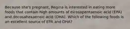 Because she's pregnant, Regina is interested in eating more foods that contain high amounts of eicosapentaenoic acid (EPA) and docosahexaenoic acid (DHA). Which of the following foods is an excellent source of EPA and DHA?