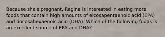 Because she's pregnant, Regina is interested in eating more foods that contain high amounts of eicosapentaenoic acid (EPA) and docosahexaenoic acid (DHA). Which of the following foods is an excellent source of EPA and DHA?