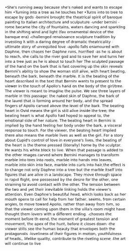 •She's running away because she's naked and wants to escape him •Turning into a tree as he touches her •Turns into to tree to escape by gods -bernini brought the theatrical spirit of baroque painting to Italian architecture and sculputure -under bernini - rome became the city of fountains, waters dancing and sparkling in the shifting wind and light (fav ornamental device of the baroque era) -challenged renaissance sculpture tradition by investing it with a daring degree of dramatic theatricality -ultimate story of unrequited love -apollo falls enamoured with Daphne, then chases her Daphne runs, horrified -as he is about to reach, she calls to the river god and to save her and turns her into a tree just as he is about to touch her The sculpted passage of the hand on the bark that is fast covering up the skin reveals Bernini's ability to show the woman still alive, with heart beating, beneath the bark, beneath the marble. It is the beating of the heart described in the text that Bernini wants to present to the viewer in the touch of Apollo's hand on the body of the girl/tree. The viewer is meant to imagine the pulse. We see three layers of marble in this passage: the naked skin of Daphne, the bark of the laurel that is forming around her body, and the spread fingers of Apollo carved above the level of the bark. The beating heart in Ovid means the girl is still alive inside the tree; the beating heart is what Apollo had hoped to appeal to, the emotional side of her nature. The beating heart in Bernini is implied by the hand feeling her body under the bark, a visceral response to touch. For the viewer, the beating heart implied there also means the marble lives as well as the girl. For a story about Cupid's control of love in everyone's lives, the beating of the heart is the theme pressed (literally) home by the sculptor. He wants his white block to live. When that passage is added to the other images carved where Bernini manages to transform marble into toes into roots, marble into hands into leaves, marble into skin into face, marble into curls into hair,the effect is to change not only Daphne into a tree but the marble itself into figures that are alive in a landscape. They move through space in rapid flight, one possessed by the desire for the other, one straining to avoid contact with the other. The tension between the two and yet their inevitable linking holds the viewer's attention. Even Daphne's beautiful head, which looks back as her mouth opens to call for help from her father, seems, from certain angles, to move toward Apollo, rather than away from him, so that the viewer coming upon them in the villa's room might have thought them lovers with a different ending. -chooses the moment before th eend, the moment of greatest tension and movement, the apex of the hunt, before it closes down -the viewer stills see the human beauty that envelopes both the protagonists -loveliness of their figures in motion, youthfulness of heads,, lifelike quality, contribute to the riveting scene -the art will continue to live