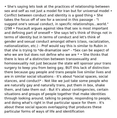 • She's saying lets look at the practices of relationship between sex and self as not just a model for Iran but for universal model • Conflict between conduct and identity is a good thing • She takes the focus off of sex for a second in this passage - "I suggest one's sexual conduct, in specific relationships...world." (298 • Foucault argues against idea that sex is most important and defining part of oneself • She says let's think of things not in terms of identity but in terms of conduct and let's think of gender and sexual conduct amongst others (class, racialization, nationalization, etc.) - Prof would say this is similar to Rubin in that she is trying to *de-dramatize sex* - *Sex can be aspect of who we are but does not define who we are * • She thinks that there is less of a distinction between transsexuality and homosexuality not just because the state will sponsor your trans surgery to keep you from being gay, BUT this lack of distinction there because gay people and trans people live similar lives and are in similar social situations - It's about *social spaces, social stances, and conduct* - Not like we just take some people who are naturally gay and naturally trans, put them in box, shake them, and take them out - But it's about contingencies, certain situations and groups of people together that make identities through looking around, talking to people, responding to people, and doing what's right in that particular space for them - It's about these social spaces overlapping that produces these particular forms of ways of life and identification