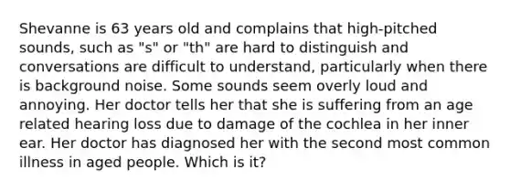 Shevanne is 63 years old and complains that high-pitched sounds, such as "s" or "th" are hard to distinguish and conversations are difficult to understand, particularly when there is background noise. Some sounds seem overly loud and annoying. Her doctor tells her that she is suffering from an age related hearing loss due to damage of the cochlea in her inner ear. Her doctor has diagnosed her with the second most common illness in aged people. Which is it?