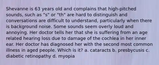 Shevanne is 63 years old and complains that high-pitched sounds, such as "s" or "th" are hard to distinguish and conversations are difficult to understand, particularly when there is background noise. Some sounds seem overly loud and annoying. Her doctor tells her that she is suffering from an age related hearing loss due to damage of the cochlea in her inner ear. Her doctor has diagnosed her with the second most common illness in aged people. Which is it? a. cataracts b. presbycusis c. diabetic retinopathy d. myopia