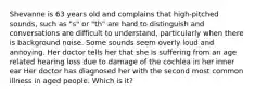 Shevanne is 63 years old and complains that high-pitched sounds, such as "s" or "th" are hard to distinguish and conversations are difficult to understand, particularly when there is background noise. Some sounds seem overly loud and annoying. Her doctor tells her that she is suffering from an age related hearing loss due to damage of the cochlea in her inner ear Her doctor has diagnosed her with the second most common illness in aged people. Which is it?