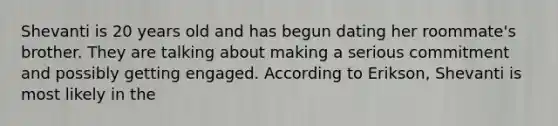 Shevanti is 20 years old and has begun dating her roommate's brother. They are talking about making a serious commitment and possibly getting engaged. According to Erikson, Shevanti is most likely in the