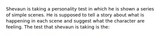 Shevaun is taking a personality test in which he is shown a series of simple scenes. He is supposed to tell a story about what is happening in each scene and suggest what the character are feeling. The test that shevaun is taking is the: