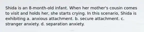 Shida is an 8-month-old infant. When her mother's cousin comes to visit and holds her, she starts crying. In this scenario, Shida is exhibiting a. anxious attachment. b. secure attachment. c. stranger anxiety. d. separation anxiety.