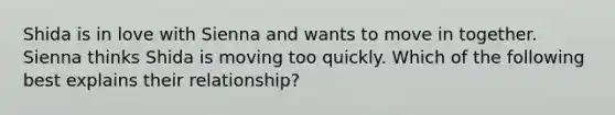 Shida is in love with Sienna and wants to move in together. Sienna thinks Shida is moving too quickly. Which of the following best explains their relationship?