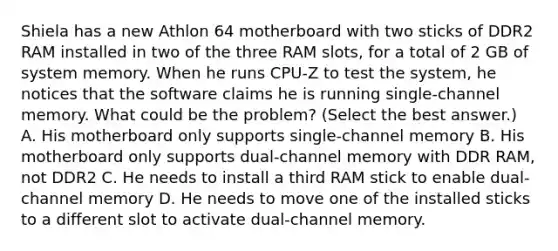 Shiela has a new Athlon 64 motherboard with two sticks of DDR2 RAM installed in two of the three RAM slots, for a total of 2 GB of system memory. When he runs CPU-Z to test the system, he notices that the software claims he is running single-channel memory. What could be the problem? (Select the best answer.) A. His motherboard only supports single-channel memory B. His motherboard only supports dual-channel memory with DDR RAM, not DDR2 C. He needs to install a third RAM stick to enable dual-channel memory D. He needs to move one of the installed sticks to a different slot to activate dual-channel memory.