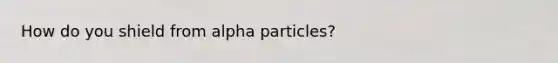 How do you shield from alpha particles?