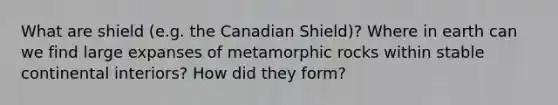 What are shield (e.g. the Canadian Shield)? Where in earth can we find large expanses of metamorphic rocks within stable continental interiors? How did they form?