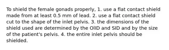 To shield the female gonads properly, 1. use a flat contact shield made from at least 0.5 mm of lead. 2. use a flat contact shield cut to the shape of the inlet pelvis. 3. the dimensions of the shield used are determined by the OlID and SID and by the size of the patient's pelvis. 4. the entire inlet pelvis should be shielded.