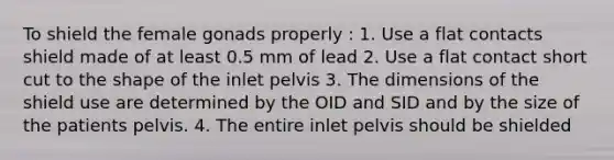 To shield the female gonads properly : 1. Use a flat contacts shield made of at least 0.5 mm of lead 2. Use a flat contact short cut to the shape of the inlet pelvis 3. The dimensions of the shield use are determined by the OID and SID and by the size of the patients pelvis. 4. The entire inlet pelvis should be shielded