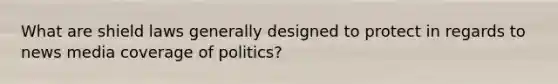 What are shield laws generally designed to protect in regards to news media coverage of politics?