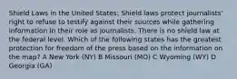 Shield Laws in the United States: Shield laws protect journalists' right to refuse to testify against their sources while gathering information in their role as journalists. There is no shield law at the federal level. Which of the following states has the greatest protection for freedom of the press based on the information on the map? A New York (NY) B Missouri (MO) C Wyoming (WY) D Georgia (GA)