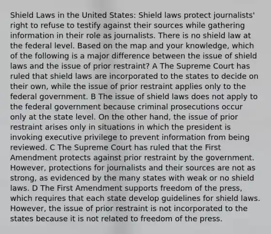 Shield Laws in the United States: Shield laws protect journalists' right to refuse to testify against their sources while gathering information in their role as journalists. There is no shield law at the federal level. Based on the map and your knowledge, which of the following is a major difference between the issue of shield laws and the issue of prior restraint? A The Supreme Court has ruled that shield laws are incorporated to the states to decide on their own, while the issue of prior restraint applies only to the federal government. B The issue of shield laws does not apply to the federal government because criminal prosecutions occur only at the state level. On the other hand, the issue of prior restraint arises only in situations in which the president is invoking executive privilege to prevent information from being reviewed. C The Supreme Court has ruled that the First Amendment protects against prior restraint by the government. However, protections for journalists and their sources are not as strong, as evidenced by the many states with weak or no shield laws. D The First Amendment supports freedom of the press, which requires that each state develop guidelines for shield laws. However, the issue of prior restraint is not incorporated to the states because it is not related to freedom of the press.