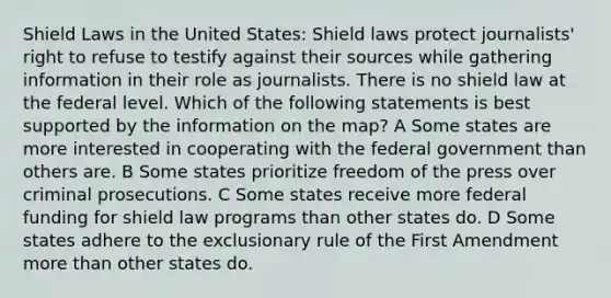 Shield Laws in the United States: Shield laws protect journalists' right to refuse to testify against their sources while gathering information in their role as journalists. There is no shield law at the federal level. Which of the following statements is best supported by the information on the map? A Some states are more interested in cooperating with the federal government than others are. B Some states prioritize freedom of the press over criminal prosecutions. C Some states receive more federal funding for shield law programs than other states do. D Some states adhere to the exclusionary rule of the First Amendment more than other states do.