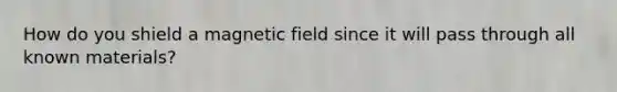 How do you shield a magnetic field since it will pass through all known materials?