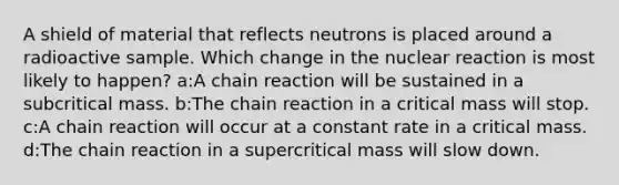 A shield of material that reflects neutrons is placed around a radioactive sample. Which change in the nuclear reaction is most likely to happen? a:A chain reaction will be sustained in a subcritical mass. b:The chain reaction in a critical mass will stop. c:A chain reaction will occur at a constant rate in a critical mass. d:The chain reaction in a supercritical mass will slow down.