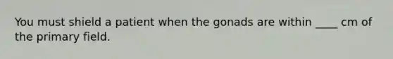 You must shield a patient when the gonads are within ____ cm of the primary field.