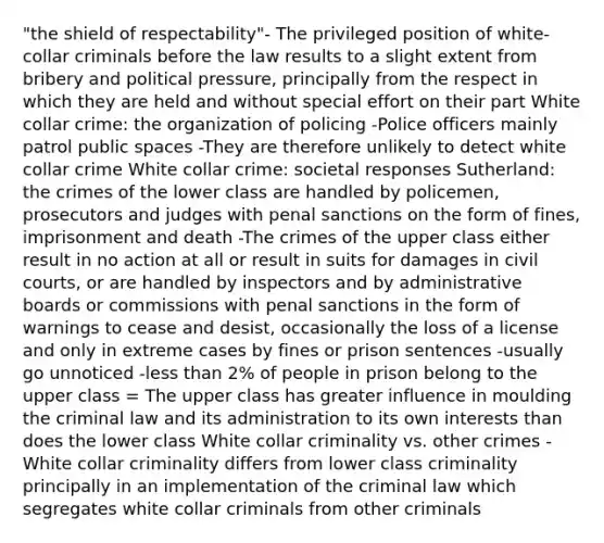 "the shield of respectability"- The privileged position of white-collar criminals before the law results to a slight extent from bribery and political pressure, principally from the respect in which they are held and without special effort on their part White collar crime: the organization of policing -Police officers mainly patrol public spaces -They are therefore unlikely to detect white collar crime White collar crime: societal responses Sutherland: the crimes of the lower class are handled by policemen, prosecutors and judges with penal sanctions on the form of fines, imprisonment and death -The crimes of the upper class either result in no action at all or result in suits for damages in civil courts, or are handled by inspectors and by administrative boards or commissions with penal sanctions in the form of warnings to cease and desist, occasionally the loss of a license and only in extreme cases by fines or prison sentences -usually go unnoticed -less than 2% of people in prison belong to the upper class = The upper class has greater influence in moulding the criminal law and its administration to its own interests than does the lower class White collar criminality vs. other crimes -White collar criminality differs from lower class criminality principally in an implementation of the criminal law which segregates white collar criminals from other criminals