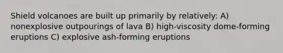 Shield volcanoes are built up primarily by relatively: A) nonexplosive outpourings of lava B) high-viscosity dome-forming eruptions C) explosive ash-forming eruptions