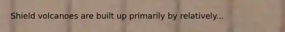 Shield volcanoes are built up primarily by relatively...
