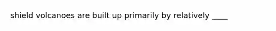 shield volcanoes are built up primarily by relatively ____