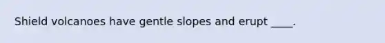 Shield volcanoes have gentle slopes and erupt ____.