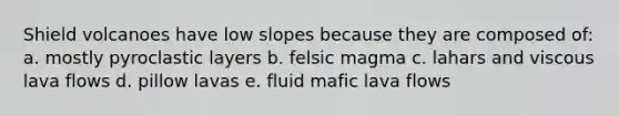 Shield volcanoes have low slopes because they are composed of: a. mostly pyroclastic layers b. felsic magma c. lahars and viscous lava flows d. pillow lavas e. fluid mafic lava flows