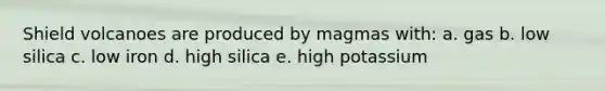 Shield volcanoes are produced by magmas with: a. gas b. low silica c. low iron d. high silica e. high potassium