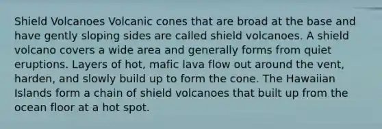 Shield Volcanoes Volcanic cones that are broad at the base and have gently sloping sides are called shield volcanoes. A shield volcano covers a wide area and generally forms from quiet eruptions. Layers of hot, mafic lava flow out around the vent, harden, and slowly build up to form the cone. The Hawaiian Islands form a chain of shield volcanoes that built up from the ocean floor at a hot spot.