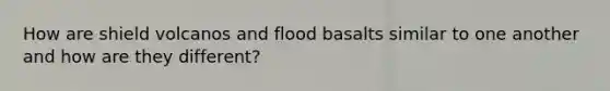 How are shield volcanos and flood basalts similar to one another and how are they different?