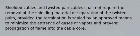 Shielded cables and twisted pair cables shall not require the removal of the shielding material or separation of the twisted pairs, provided the termination is sealed by an approved means to minimize the entrance of gases or vapors and prevent propagation of flame into the cable core.