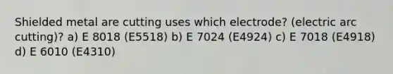 Shielded metal are cutting uses which electrode? (electric arc cutting)? a) E 8018 (E5518) b) E 7024 (E4924) c) E 7018 (E4918) d) E 6010 (E4310)