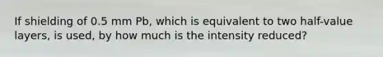 If shielding of 0.5 mm Pb, which is equivalent to two half-value layers, is used, by how much is the intensity reduced?