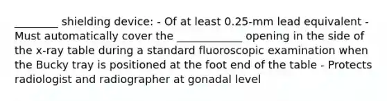 ________ shielding device: - Of at least 0.25-mm lead equivalent - Must automatically cover the ____________ opening in the side of the x-ray table during a standard fluoroscopic examination when the Bucky tray is positioned at the foot end of the table - Protects radiologist and radiographer at gonadal level