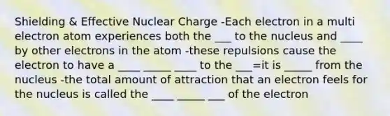 Shielding & Effective Nuclear Charge -Each electron in a multi electron atom experiences both the ___ to the nucleus and ____ by other electrons in the atom -these repulsions cause the electron to have a ____ _____ ____ to the ___=it is _____ from the nucleus -the total amount of attraction that an electron feels for the nucleus is called the ____ _____ ___ of the electron