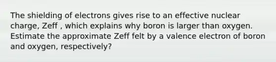 The shielding of electrons gives rise to an effective nuclear charge, Zeff , which explains why boron is larger than oxygen. Estimate the approximate Zeff felt by a valence electron of boron and oxygen, respectively?