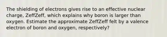 The shielding of electrons gives rise to an effective nuclear charge, ZeffZeff, which explains why boron is larger than oxygen. Estimate the approximate ZeffZeff felt by a valence electron of boron and oxygen, respectively?