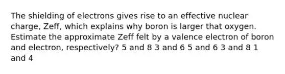 The shielding of electrons gives rise to an effective nuclear charge, Zeff, which explains why boron is larger that oxygen. Estimate the approximate Zeff felt by a valence electron of boron and electron, respectively? 5 and 8 3 and 6 5 and 6 3 and 8 1 and 4