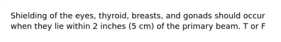 Shielding of the eyes, thyroid, breasts, and gonads should occur when they lie within 2 inches (5 cm) of the primary beam. T or F