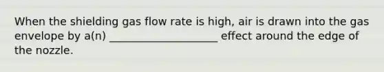 When the shielding gas flow rate is high, air is drawn into the gas envelope by a(n) ____________________ effect around the edge of the nozzle.