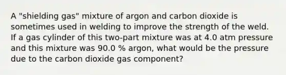 A "shielding gas" mixture of argon and carbon dioxide is sometimes used in welding to improve the strength of the weld. If a gas cylinder of this two-part mixture was at 4.0 atm pressure and this mixture was 90.0 % argon, what would be the pressure due to the carbon dioxide gas component?