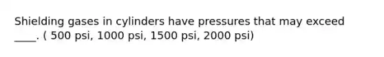 Shielding gases in cylinders have pressures that may exceed ____. ( 500 psi, 1000 psi, 1500 psi, 2000 psi)