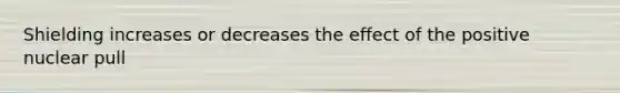 Shielding increases or decreases the effect of the positive nuclear pull