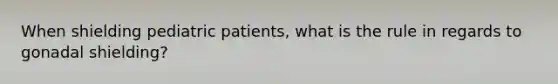 When shielding pediatric patients, what is the rule in regards to gonadal shielding?