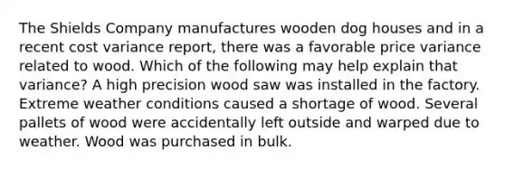 The Shields Company manufactures wooden dog houses and in a recent cost variance report, there was a favorable price variance related to wood. Which of the following may help explain that variance? A high precision wood saw was installed in the factory. Extreme weather conditions caused a shortage of wood. Several pallets of wood were accidentally left outside and warped due to weather. Wood was purchased in bulk.