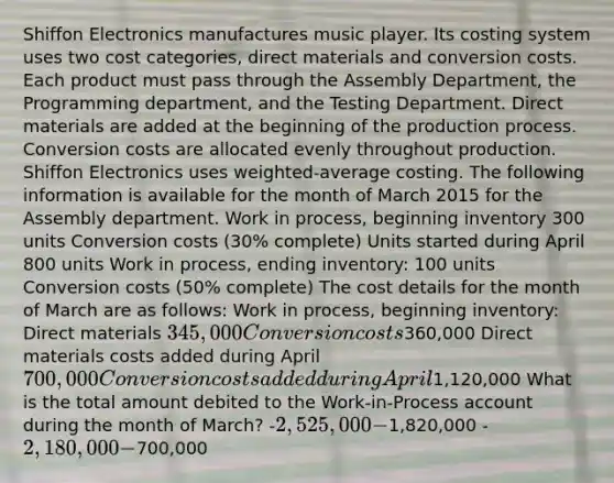 Shiffon Electronics manufactures music player. Its costing system uses two cost categories, direct materials and conversion costs. Each product must pass through the Assembly Department, the Programming department, and the Testing Department. Direct materials are added at the beginning of the production process. Conversion costs are allocated evenly throughout production. Shiffon Electronics uses weighted-average costing. The following information is available for the month of March 2015 for the Assembly department. Work in process, beginning inventory 300 units Conversion costs (30% complete) Units started during April 800 units Work in process, ending inventory: 100 units Conversion costs (50% complete) The cost details for the month of March are as follows: Work in process, beginning inventory: Direct materials 345,000 Conversion costs360,000 Direct materials costs added during April 700,000 Conversion costs added during April1,120,000 What is the total amount debited to the Work-in-Process account during the month of March? -2,525,000 -1,820,000 -2,180,000 -700,000