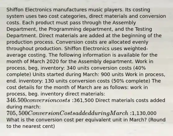 Shiffon Electronics manufactures music players. Its costing system uses two cost categories, direct materials and conversion costs. Each product must pass through the Assembly Department, the Programming department, and the Testing Department. Direct materials are added at the beginning of the production process. Conversion costs are allocated evenly throughout production. Shiffon Electronics uses weighted-average costing. The following information is available for the month of March 2020 for the Assembly department. Work in process, beg, inventory: 340 units conversion costs (40% complete) Units started during March: 900 units Work in process, end. inventory: 130 units conversion costs (50% complete) The cost details for the month of March are as follows: work in process, beg. inventory direct materials: 346.500 conversion costs:361,500 Direct materials costs added during march: 705,500 Conversion Costs added during March:1,130,000 What is the conversion cost per equivalent unit in March? (Round to the nearest cent)