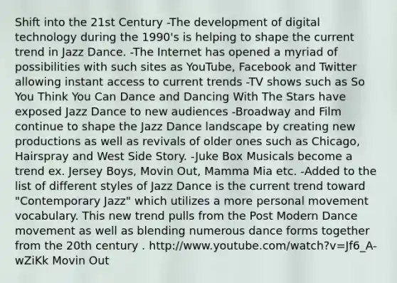 Shift into the 21st Century -The development of digital technology during the 1990's is helping to shape the current trend in Jazz Dance. -The Internet has opened a myriad of possibilities with such sites as YouTube, Facebook and Twitter allowing instant access to current trends -TV shows such as So You Think You Can Dance and Dancing With The Stars have exposed Jazz Dance to new audiences -Broadway and Film continue to shape the Jazz Dance landscape by creating new productions as well as revivals of older ones such as Chicago, Hairspray and West Side Story. -Juke Box Musicals become a trend ex. Jersey Boys, Movin Out, Mamma Mia etc. -Added to the list of different styles of Jazz Dance is the current trend toward "Contemporary Jazz" which utilizes a more personal movement vocabulary. This new trend pulls from the Post Modern Dance movement as well as blending numerous dance forms together from the 20th century . http://www.youtube.com/watch?v=Jf6_A-wZiKk Movin Out